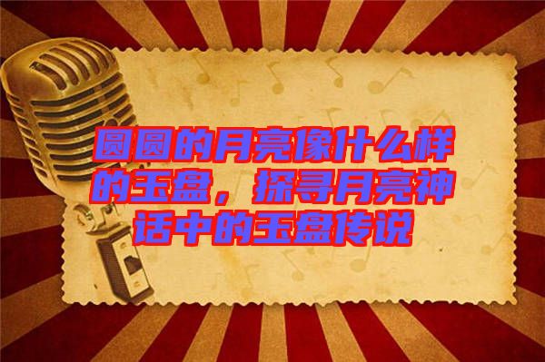 圓圓的月亮像什么樣的玉盤，探尋月亮神話中的玉盤傳說