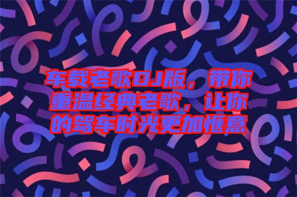 車載老歌DJ版，帶你重溫經(jīng)典老歌，讓你的駕車時(shí)光更加愜意