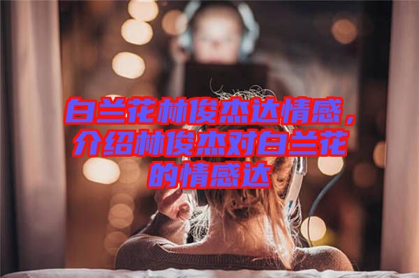 白蘭花林俊杰達情感，介紹林俊杰對白蘭花的情感達