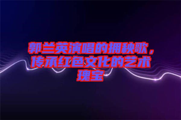 郭蘭英演唱的擁秧歌，傳承紅色文化的藝術(shù)瑰寶