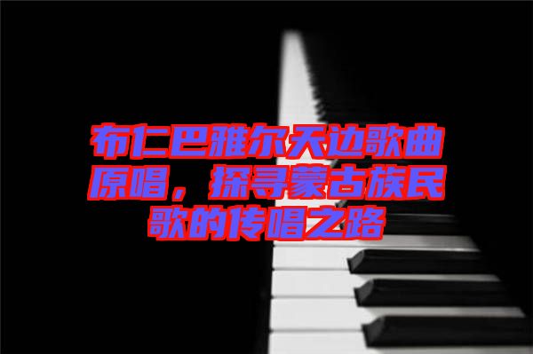 布仁巴雅爾天邊歌曲原唱，探尋蒙古族民歌的傳唱之路