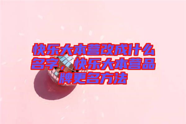 快樂大本營改成什么名字，快樂大本營品牌更名方法