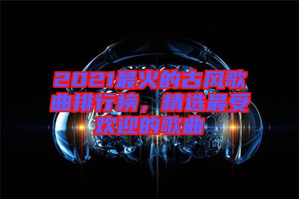 2021最火的古風(fēng)歌曲排行榜，精選最受歡迎的歌曲