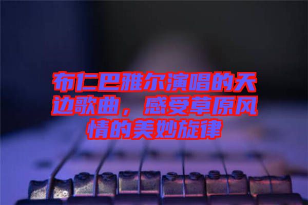 布仁巴雅爾演唱的天邊歌曲，感受草原風情的美妙旋律