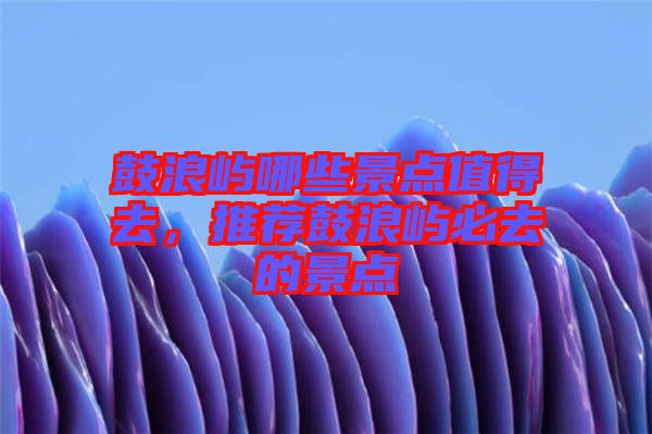 鼓浪嶼哪些景點(diǎn)值得去，推薦鼓浪嶼必去的景點(diǎn)