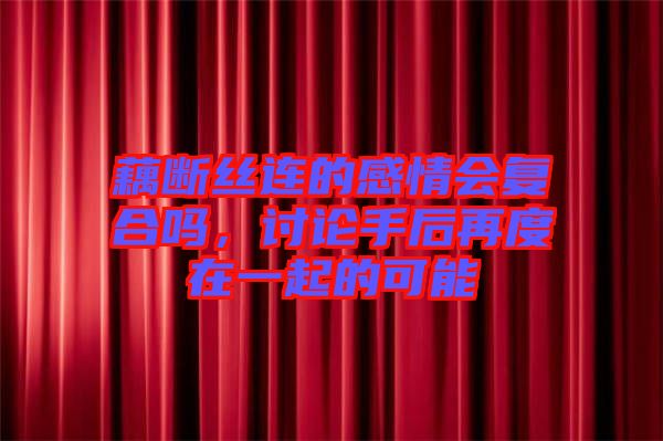 藕斷絲連的感情會復(fù)合嗎，討論手后再度在一起的可能