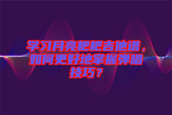 學(xué)習(xí)月亮粑粑吉他譜，如何更好地掌握彈唱技巧？