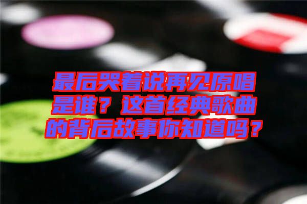 最后哭著說再見原唱是誰？這首經(jīng)典歌曲的背后故事你知道嗎？