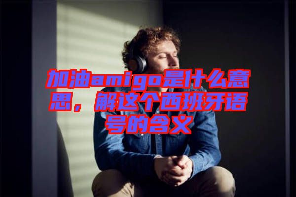 加油amigo是什么意思，解這個(gè)西班牙語號的含義