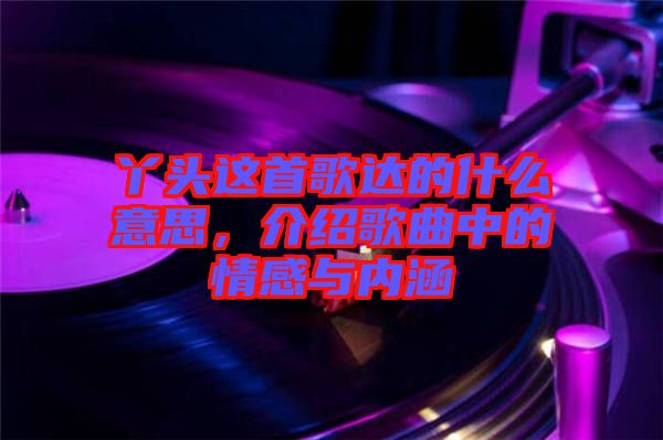 丫頭這首歌達(dá)的什么意思，介紹歌曲中的情感與內(nèi)涵