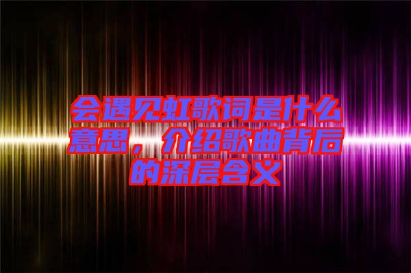 會(huì)遇見虹歌詞是什么意思，介紹歌曲背后的深層含義