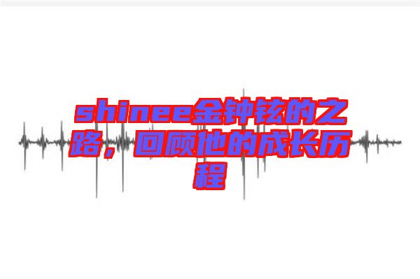 shinee金鐘鉉的之路，回顧他的成長(zhǎng)歷程