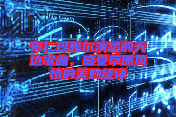 布仁巴雅爾演唱的天邊歌曲，感受草原風(fēng)情的美妙旋律