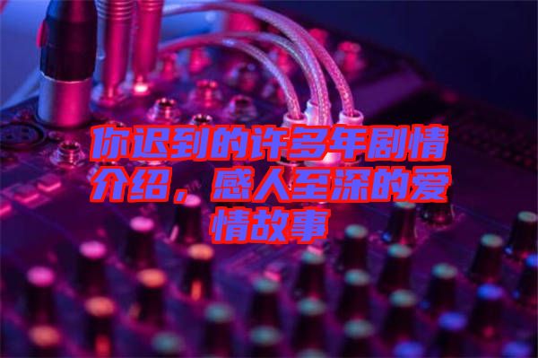 你遲到的許多年劇情介紹，感人至深的愛情故事