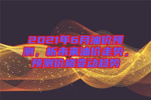 2021年6月油價預(yù)測，析未來油價走勢，預(yù)測價格變動趨勢