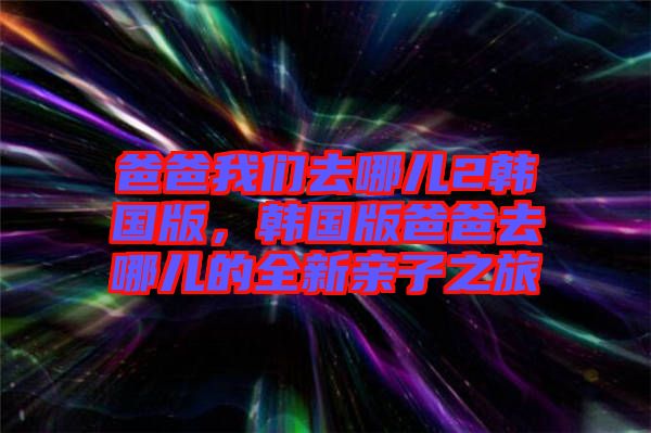 爸爸我們?nèi)ツ膬?韓國版，韓國版爸爸去哪兒的全新親子之旅