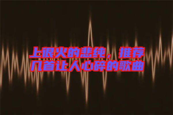 上很火的悲純，推薦幾首讓人心碎的歌曲