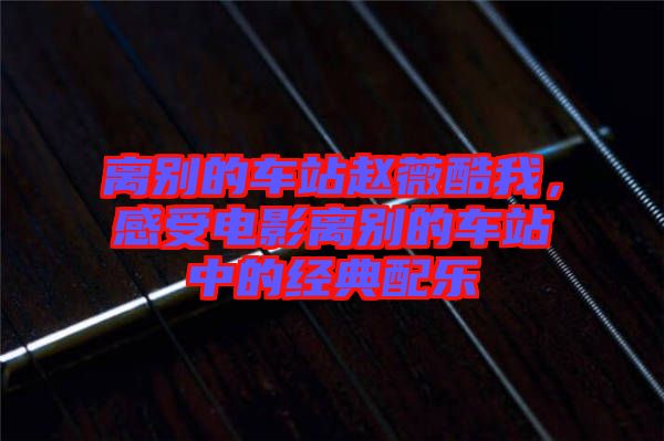 離別的車站趙薇酷我，感受電影離別的車站中的經(jīng)典配樂