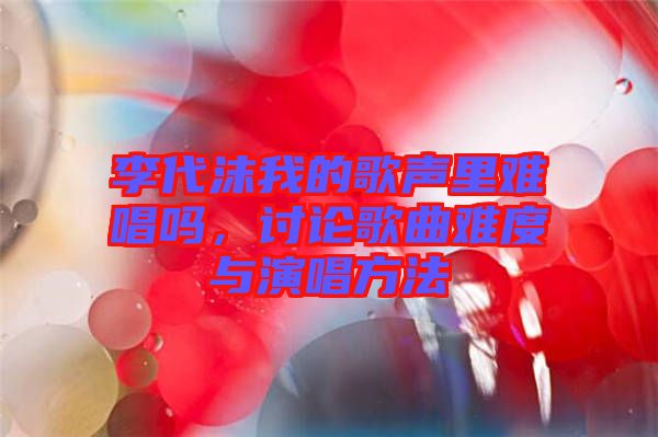 李代沫我的歌聲里難唱嗎，討論歌曲難度與演唱方法