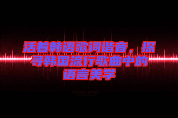 活著韓語歌詞諧音，探尋韓國流行歌曲中的語言美學(xué)