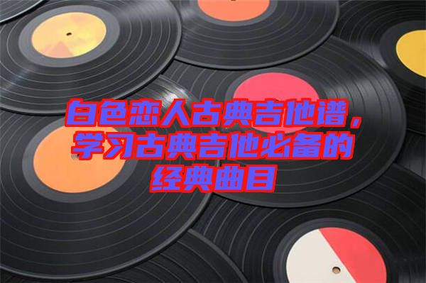 白色戀人古典吉他譜，學習古典吉他必備的經(jīng)典曲目