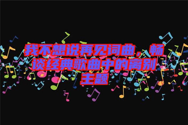 我不想說(shuō)再見(jiàn)詞曲，暢談經(jīng)典歌曲中的離別主題