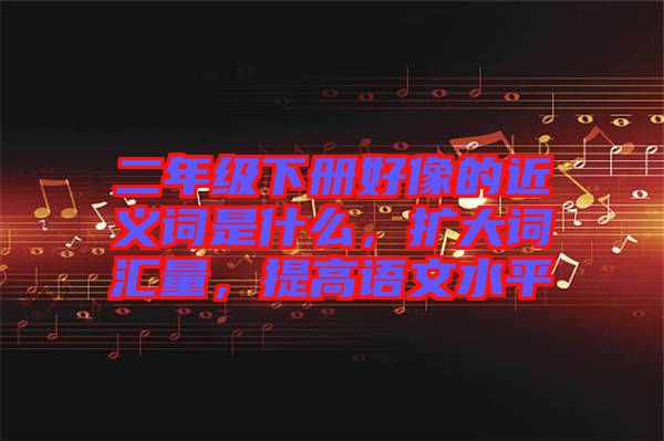 二年級(jí)下冊(cè)好像的近義詞是什么，擴(kuò)大詞匯量，提高語(yǔ)文水平