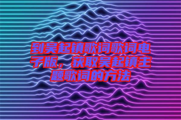 到吳起鎮(zhèn)歌詞歌詞電子版，獲取吳起鎮(zhèn)主題歌詞的方法