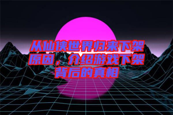 從仙俠世界歸來(lái)下架原因，介紹游戲下架背后的真相