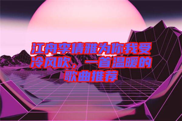 江舟李倩雅為你我受冷風吹，一首溫暖的歌曲推薦