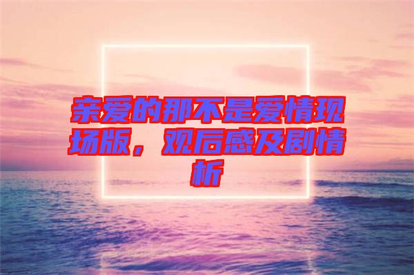 親愛的那不是愛情現(xiàn)場(chǎng)版，觀后感及劇情析