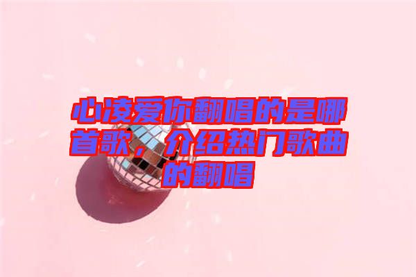 心凌愛你翻唱的是哪首歌，介紹熱門歌曲的翻唱