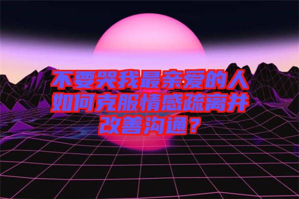 不要哭我最親愛的人如何克服情感疏離并改善溝通？