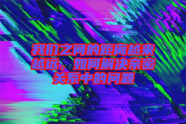 我們之間的距離越來越遠，如何解決親密關系中的問題