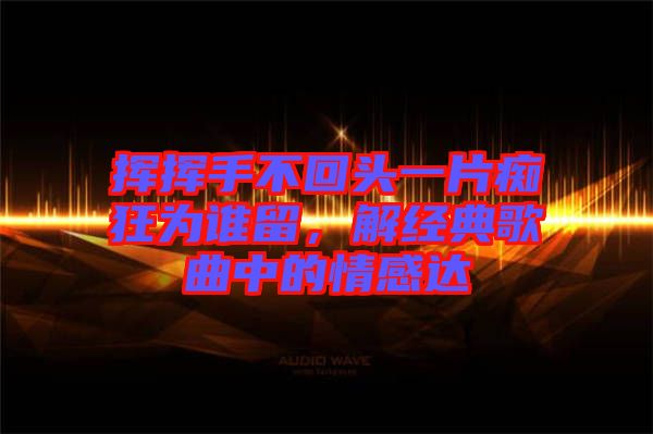 揮揮手不回頭一片癡狂為誰留，解經(jīng)典歌曲中的情感達(dá)