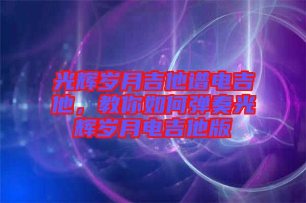 光輝歲月吉他譜電吉他，教你如何彈奏光輝歲月電吉他版