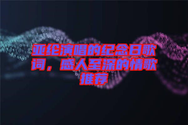 亞綸演唱的紀念日歌詞，感人至深的情歌推薦