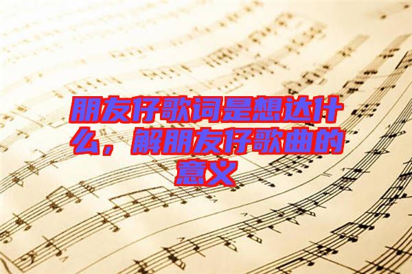 朋友仔歌詞是想達什么，解朋友仔歌曲的意義