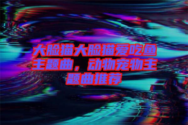 大臉貓大臉貓愛吃魚主題曲，動(dòng)物寵物主題曲推薦