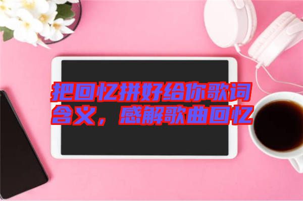 把回憶拼好給你歌詞含義，感解歌曲回憶