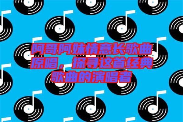 阿哥阿妹情意長歌曲原唱，探尋這首經(jīng)典歌曲的演唱者