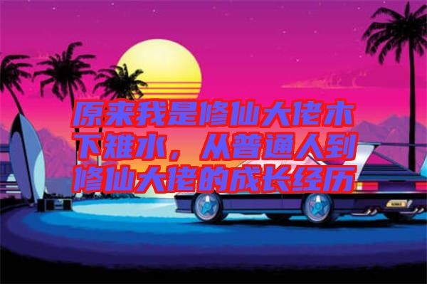 原來我是修仙大佬木下雉水，從普通人到修仙大佬的成長(zhǎng)經(jīng)歷