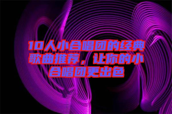 10人小合唱團的經(jīng)典歌曲推薦，讓你的小合唱團更出色