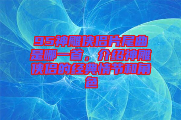 95神雕俠侶片尾曲是哪一首，介紹神雕俠侶的經(jīng)典情節(jié)和角色