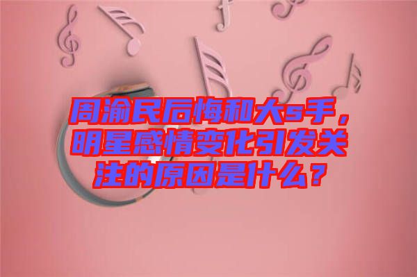 周渝民后悔和大s手，明星感情變化引發(fā)關(guān)注的原因是什么？