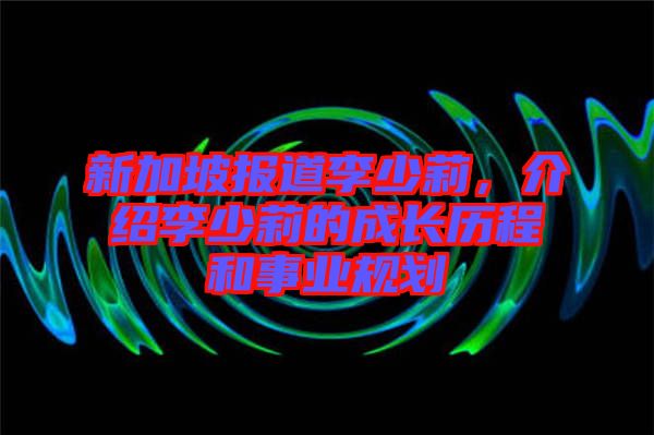 新加坡報道李少莉，介紹李少莉的成長歷程和事業(yè)規(guī)劃