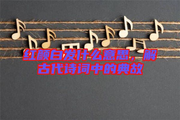 紅顏白發(fā)什么意思，解古代詩詞中的典故