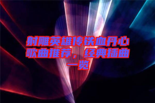 射雕英雄傳鐵血丹心歌曲推薦，經(jīng)典插曲一覽