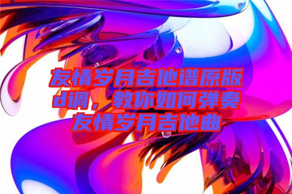 友情歲月吉他譜原版d調(diào)，教你如何彈奏友情歲月吉他曲