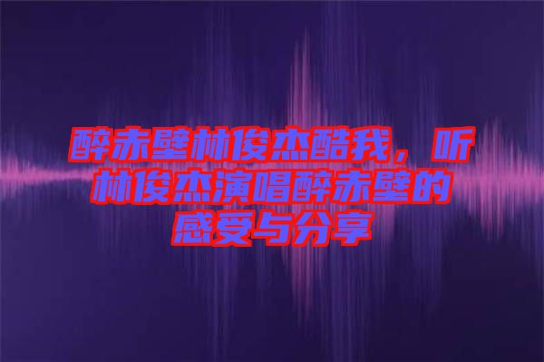 醉赤壁林俊杰酷我，聽林俊杰演唱醉赤壁的感受與分享